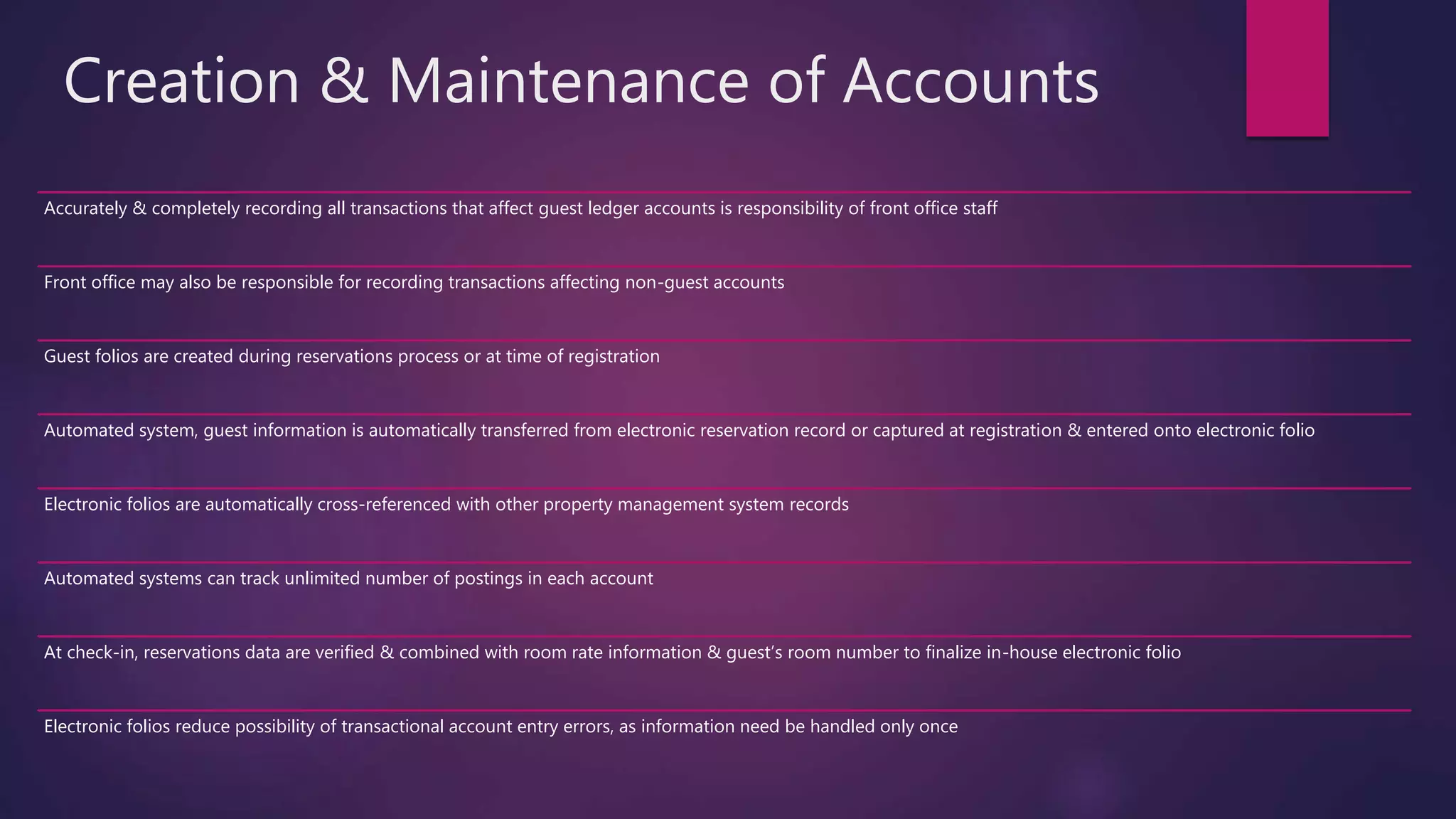 Creation & Maintenance of Accounts
Accurately & completely recording all transactions that affect guest ledger accounts is responsibility of front office staff
Front office may also be responsible for recording transactions affecting non-guest accounts
Guest folios are created during reservations process or at time of registration
Automated system, guest information is automatically transferred from electronic reservation record or captured at registration & entered onto electronic folio
Electronic folios are automatically cross-referenced with other property management system records
Automated systems can track unlimited number of postings in each account
At check-in, reservations data are verified & combined with room rate information & guest’s room number to finalize in-house electronic folio
Electronic folios reduce possibility of transactional account entry errors, as information need be handled only once
 