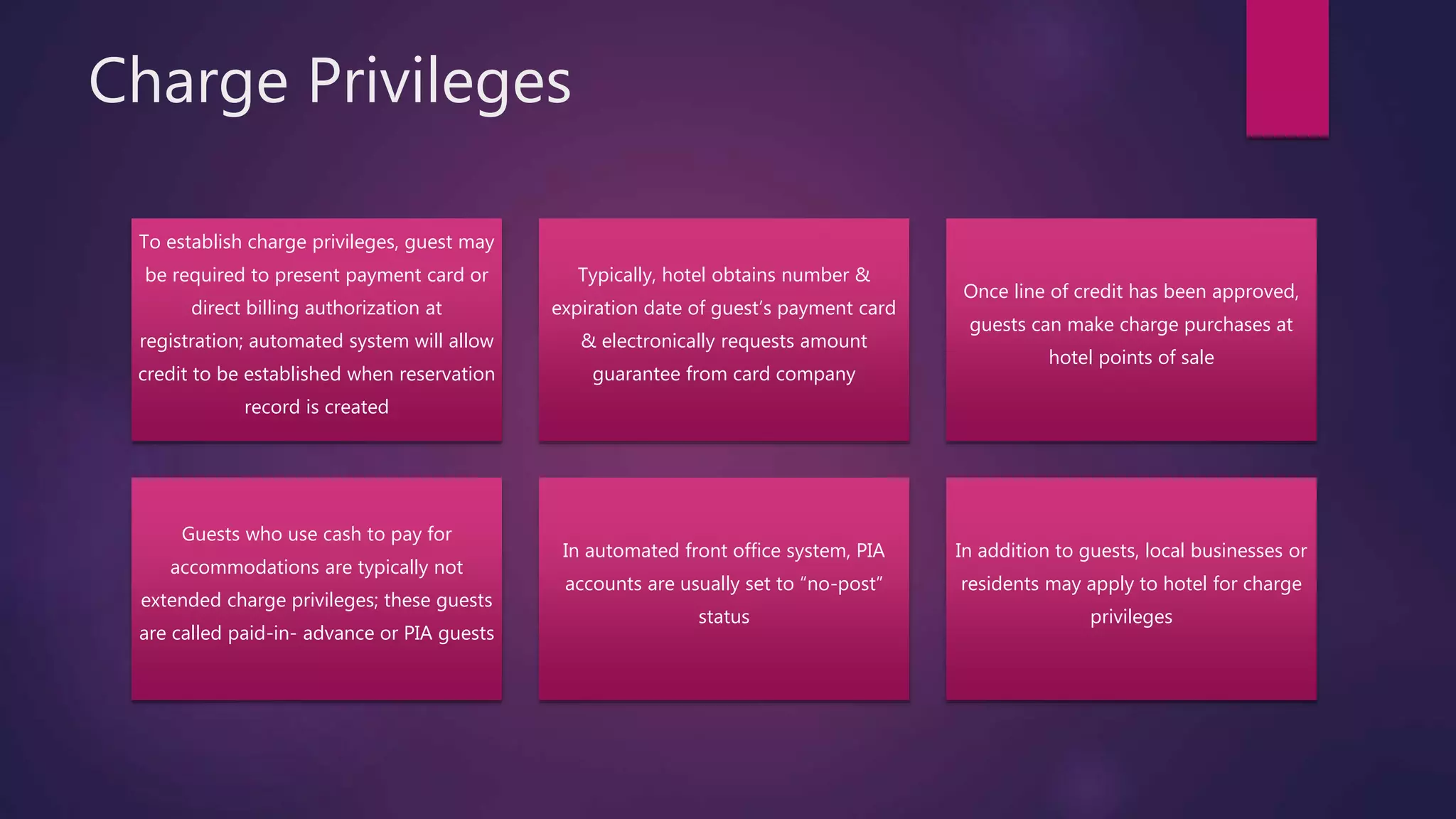 Charge Privileges
To establish charge privileges, guest may
be required to present payment card or
direct billing authorization at
registration; automated system will allow
credit to be established when reservation
record is created
Typically, hotel obtains number &
expiration date of guest’s payment card
& electronically requests amount
guarantee from card company
Once line of credit has been approved,
guests can make charge purchases at
hotel points of sale
Guests who use cash to pay for
accommodations are typically not
extended charge privileges; these guests
are called paid-in- advance or PIA guests
In automated front office system, PIA
accounts are usually set to “no-post”
status
In addition to guests, local businesses or
residents may apply to hotel for charge
privileges
 