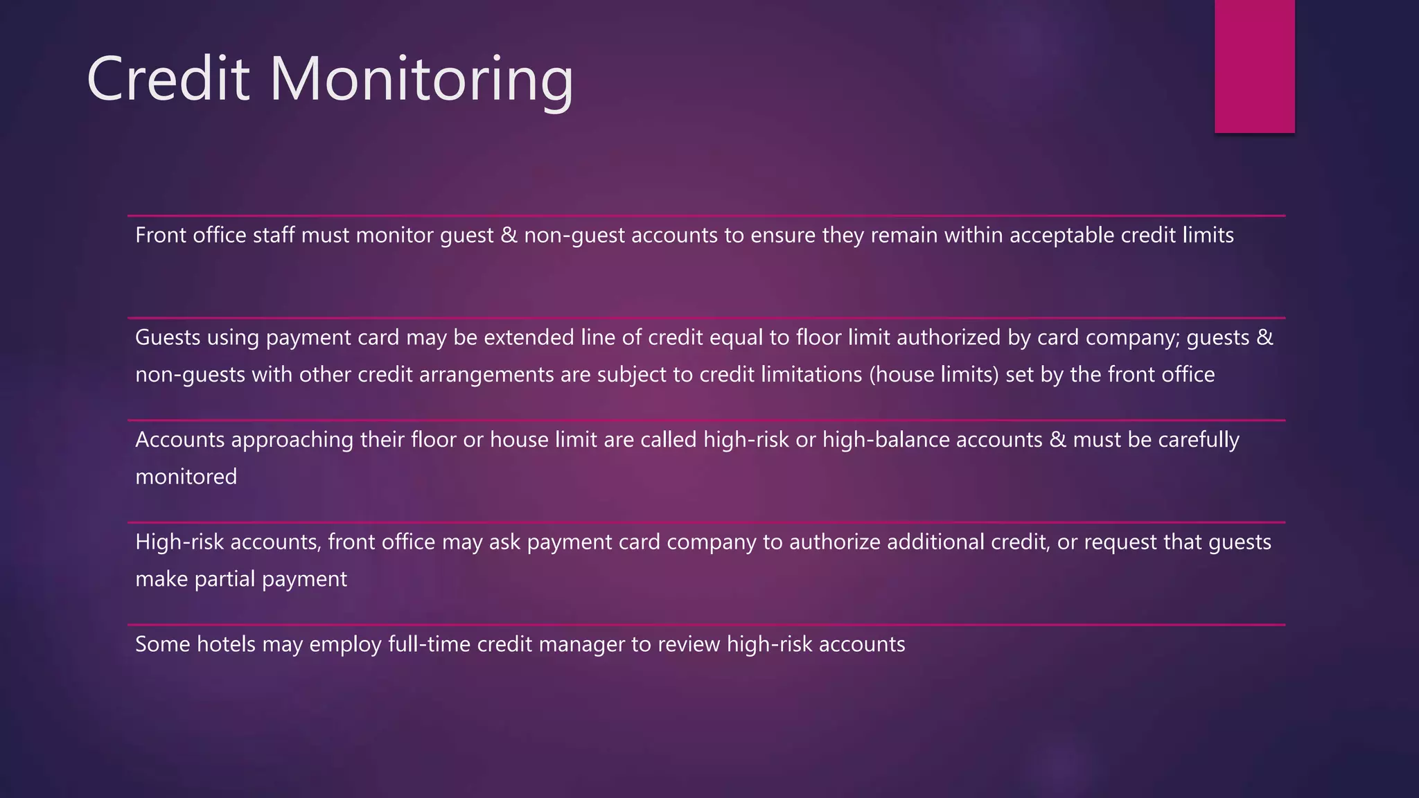 Credit Monitoring
Front office staff must monitor guest & non-guest accounts to ensure they remain within acceptable credit limits
Guests using payment card may be extended line of credit equal to floor limit authorized by card company; guests &
non-guests with other credit arrangements are subject to credit limitations (house limits) set by the front office
Accounts approaching their floor or house limit are called high-risk or high-balance accounts & must be carefully
monitored
High-risk accounts, front office may ask payment card company to authorize additional credit, or request that guests
make partial payment
Some hotels may employ full-time credit manager to review high-risk accounts
 