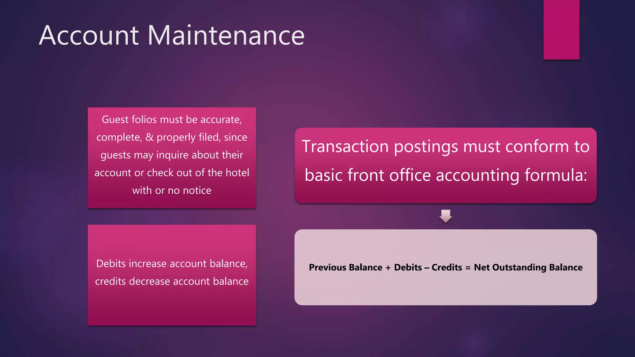Account Maintenance
Guest folios must be accurate,
complete, & properly filed, since
guests may inquire about their
account or check out of the hotel
with or no notice
Debits increase account balance,
credits decrease account balance
Transaction postings must conform to
basic front office accounting formula:
Previous Balance + Debits – Credits = Net Outstanding Balance
 