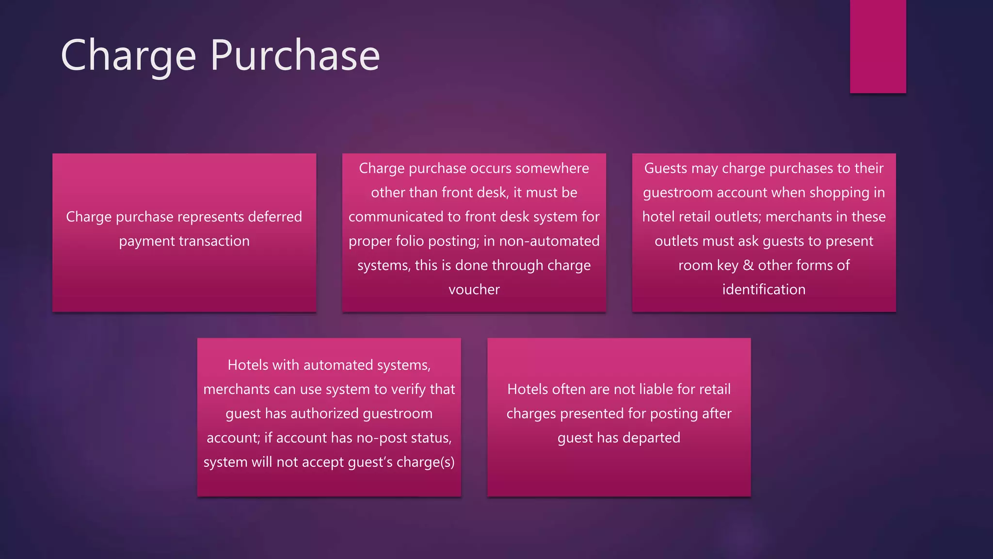 Charge Purchase
Charge purchase represents deferred
payment transaction
Charge purchase occurs somewhere
other than front desk, it must be
communicated to front desk system for
proper folio posting; in non-automated
systems, this is done through charge
voucher
Guests may charge purchases to their
guestroom account when shopping in
hotel retail outlets; merchants in these
outlets must ask guests to present
room key & other forms of
identification
Hotels with automated systems,
merchants can use system to verify that
guest has authorized guestroom
account; if account has no-post status,
system will not accept guest’s charge(s)
Hotels often are not liable for retail
charges presented for posting after
guest has departed
 
