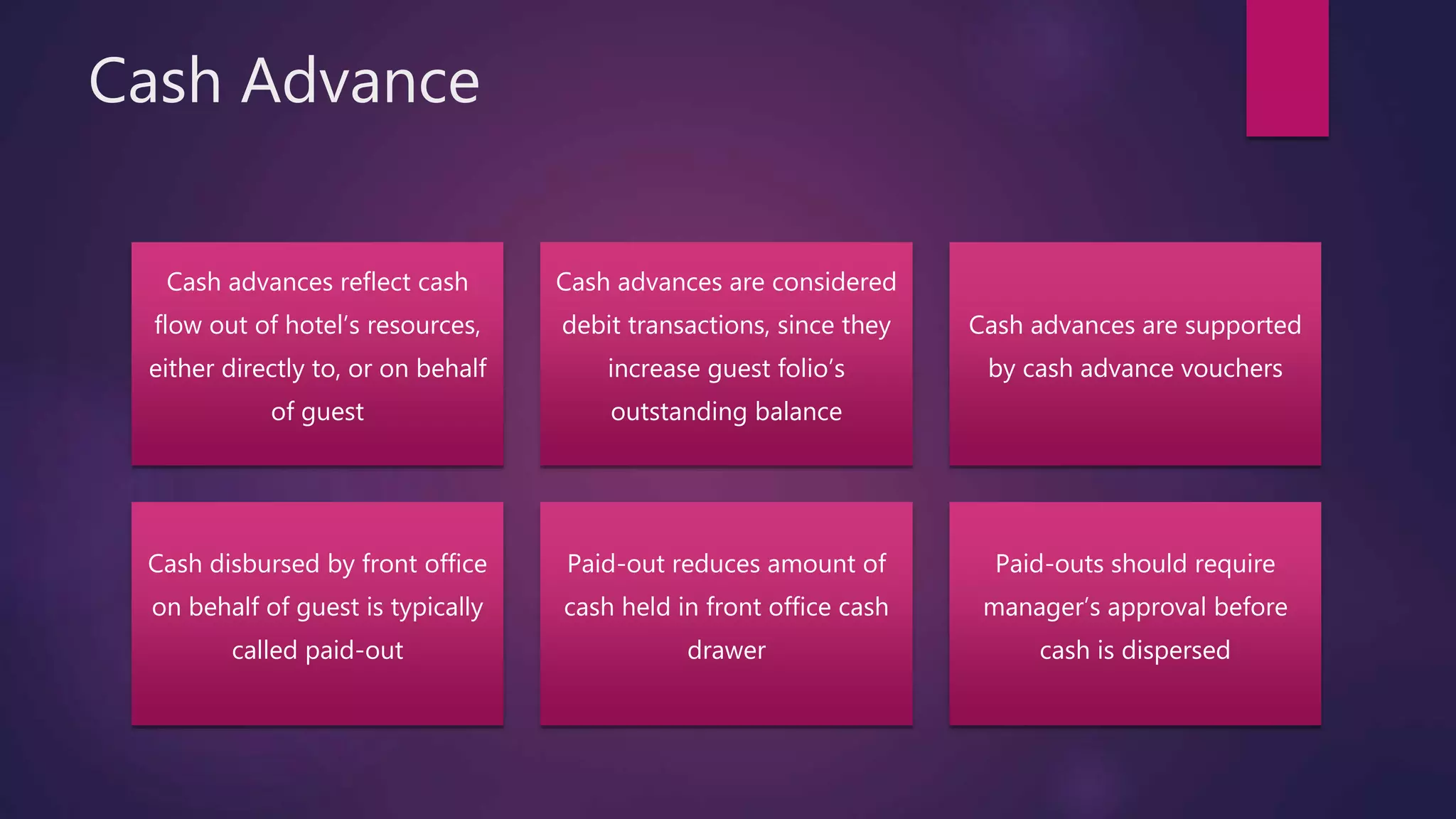 Cash Advance
Cash advances reflect cash
flow out of hotel’s resources,
either directly to, or on behalf
of guest
Cash advances are considered
debit transactions, since they
increase guest folio’s
outstanding balance
Cash advances are supported
by cash advance vouchers
Cash disbursed by front office
on behalf of guest is typically
called paid-out
Paid-out reduces amount of
cash held in front office cash
drawer
Paid-outs should require
manager’s approval before
cash is dispersed
 