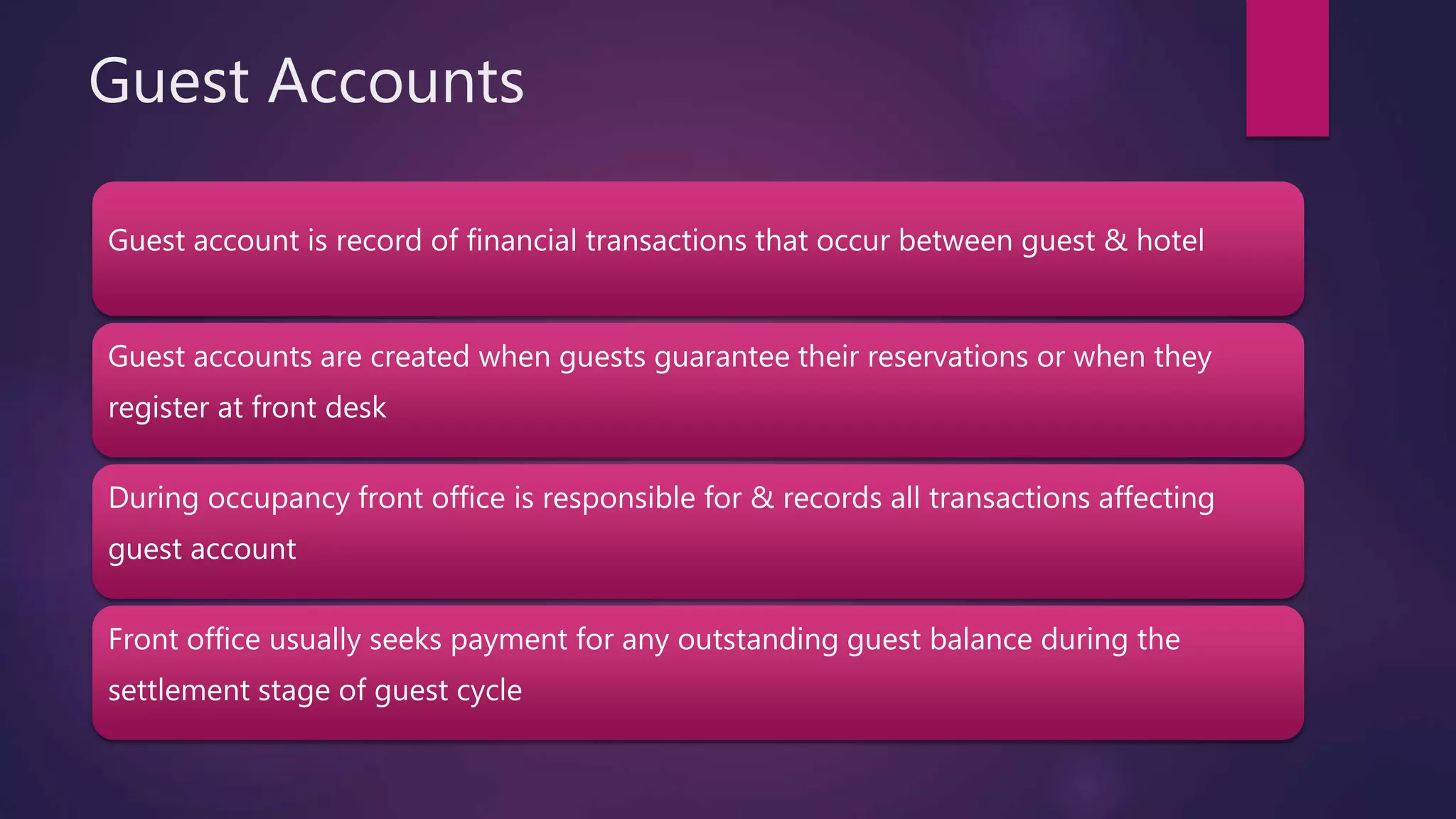 Guest Accounts
Guest account is record of financial transactions that occur between guest & hotel
Guest accounts are created when guests guarantee their reservations or when they
register at front desk
During occupancy front office is responsible for & records all transactions affecting
guest account
Front office usually seeks payment for any outstanding guest balance during the
settlement stage of guest cycle
 