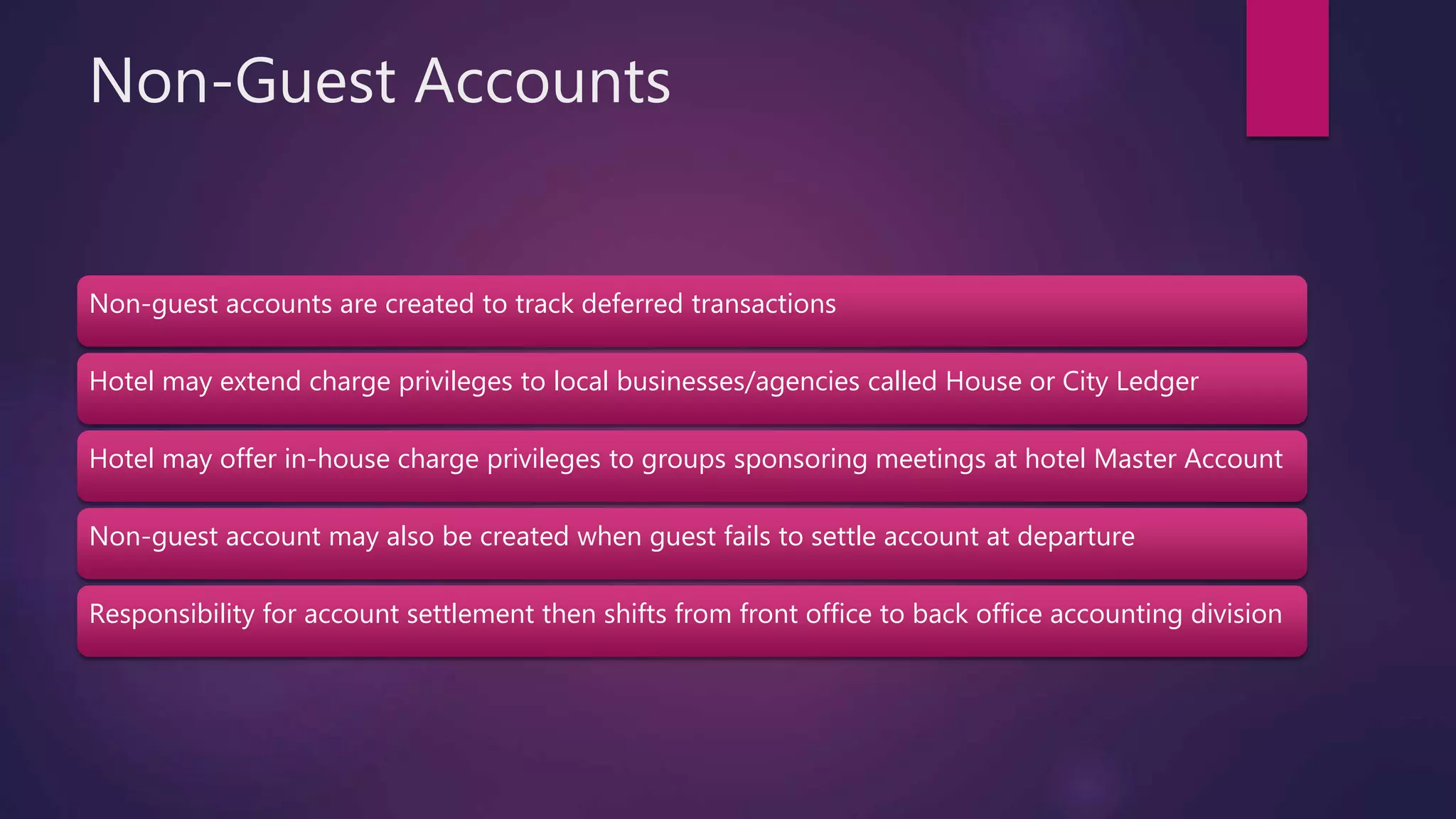 Non-Guest Accounts
Non-guest accounts are created to track deferred transactions
Hotel may extend charge privileges to local businesses/agencies called House or City Ledger
Hotel may offer in-house charge privileges to groups sponsoring meetings at hotel Master Account
Non-guest account may also be created when guest fails to settle account at departure
Responsibility for account settlement then shifts from front office to back office accounting division
 