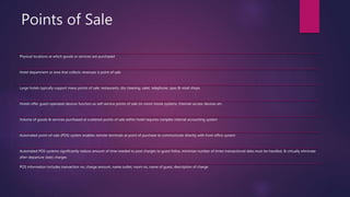 Points of Sale
Physical locations at which goods or services are purchased
Hotel department or area that collects revenues is point of sale
Large hotels typically support many points of sale: restaurants, dry cleaning, valet, telephone, spas & retail shops
Hotels offer guest-operated devices function as self-service points of sale (in-room movie systems, Internet-access devices etc.
Volume of goods & services purchased at scattered points of sale within hotel requires complex internal accounting system
Automated point-of-sale (POS) system enables remote terminals at point of purchase to communicate directly with front office system
Automated POS systems significantly reduce amount of time needed to post charges to guest folios, minimize number of times transactional data must be handled, & virtually eliminate
after-departure (late) charges
POS information includes transaction no, charge amount, name outlet, room no, name of guest, description of charge
 