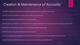 Creation & Maintenance of Accounts
Accurately & completely recording all transactions that affect guest ledger accounts is responsibility of front office staff
Front office may also be responsible for recording transactions affecting non-guest accounts
Guest folios are created during reservations process or at time of registration
Automated system, guest information is automatically transferred from electronic reservation record or captured at registration & entered onto electronic folio
Electronic folios are automatically cross-referenced with other property management system records
Automated systems can track unlimited number of postings in each account
At check-in, reservations data are verified & combined with room rate information & guest’s room number to finalize in-house electronic folio
Electronic folios reduce possibility of transactional account entry errors, as information need be handled only once
 