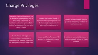 Charge Privileges
To establish charge privileges, guest may
be required to present payment card or
direct billing authorization at
registration; automated system will allow
credit to be established when reservation
record is created
Typically, hotel obtains number &
expiration date of guest’s payment card
& electronically requests amount
guarantee from card company
Once line of credit has been approved,
guests can make charge purchases at
hotel points of sale
Guests who use cash to pay for
accommodations are typically not
extended charge privileges; these guests
are called paid-in- advance or PIA guests
In automated front office system, PIA
accounts are usually set to “no-post”
status
In addition to guests, local businesses or
residents may apply to hotel for charge
privileges
 