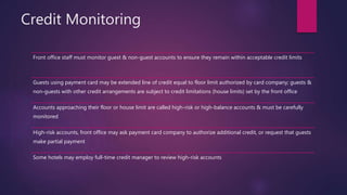 Credit Monitoring
Front office staff must monitor guest & non-guest accounts to ensure they remain within acceptable credit limits
Guests using payment card may be extended line of credit equal to floor limit authorized by card company; guests &
non-guests with other credit arrangements are subject to credit limitations (house limits) set by the front office
Accounts approaching their floor or house limit are called high-risk or high-balance accounts & must be carefully
monitored
High-risk accounts, front office may ask payment card company to authorize additional credit, or request that guests
make partial payment
Some hotels may employ full-time credit manager to review high-risk accounts
 