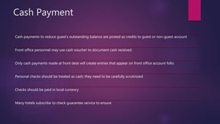 Cash Payment
Cash payments to reduce guest’s outstanding balance are posted as credits to guest or non-guest account
Front office personnel may use cash voucher to document cash received
Only cash payments made at front desk will create entries that appear on front office account folio
Personal checks should be treated as cash; they need to be carefully scrutinized
Checks should be paid in local currency
Many hotels subscribe to check guarantee service to ensure
 