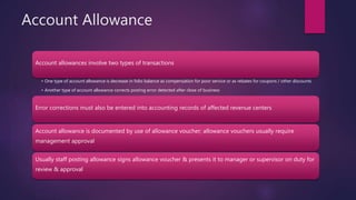 Account Allowance
Account allowances involve two types of transactions
• One type of account allowance is decrease in folio balance as compensation for poor service or as rebates for coupons / other discounts
• Another type of account allowance corrects posting error detected after close of business
Error corrections must also be entered into accounting records of affected revenue centers
Account allowance is documented by use of allowance voucher; allowance vouchers usually require
management approval
Usually staff posting allowance signs allowance voucher & presents it to manager or supervisor on duty for
review & approval
 