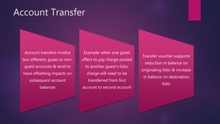 Account Transfer
Account transfers involve
two different, guest or non-
guest accounts & tend to
have offsetting impacts on
subsequent account
balances
Example: when one guest
offers to pay charge posted
to another guest’s folio,
charge will need to be
transferred from first
account to second account
Transfer voucher supports
reduction in balance on
originating folio & increase
in balance on destination
folio
 