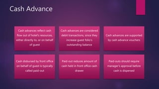 Cash Advance
Cash advances reflect cash
flow out of hotel’s resources,
either directly to, or on behalf
of guest
Cash advances are considered
debit transactions, since they
increase guest folio’s
outstanding balance
Cash advances are supported
by cash advance vouchers
Cash disbursed by front office
on behalf of guest is typically
called paid-out
Paid-out reduces amount of
cash held in front office cash
drawer
Paid-outs should require
manager’s approval before
cash is dispersed
 