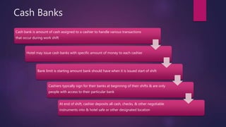 Cash Banks
Cash bank is amount of cash assigned to a cashier to handle various transactions
that occur during work shift
Hotel may issue cash banks with specific amount of money to each cashier
Bank limit is starting amount bank should have when it is issued start of shift
Cashiers typically sign for their banks at beginning of their shifts & are only
people with access to their particular bank
At end of shift, cashier deposits all cash, checks, & other negotiable
instruments into & hotel safe or other designated location
 