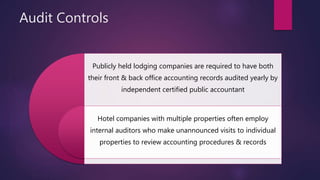 Audit Controls
Publicly held lodging companies are required to have both
their front & back office accounting records audited yearly by
independent certified public accountant
Hotel companies with multiple properties often employ
internal auditors who make unannounced visits to individual
properties to review accounting procedures & records
 
