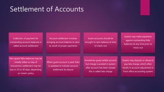 Settlement of Accounts
Collection of payment for
outstanding account balances is
called account settlement
Account settlement involves
bringing account balance to zero
as result of proper payments
Guest accounts should be
brought to zero balance at time
of check-out
Guests may make payments
against outstanding folio
balances at any time prior to
check-out
Non-guest folio balances may be
initially billed on day of
transaction; settlement may be
due in 15 to 30 days, depending
on hotel’s policy
When guest account is paid, folio
is updated to indicate account
settlement & closure
Sometimes guest settles account
but charge is posted in system
after account has been closed;
this is called late charge
Guests may dispute or refuse to
pay late charge, which often
results in account adjustment in
front office accounting system
 