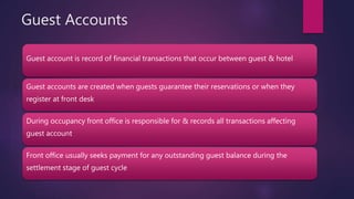 Guest Accounts
Guest account is record of financial transactions that occur between guest & hotel
Guest accounts are created when guests guarantee their reservations or when they
register at front desk
During occupancy front office is responsible for & records all transactions affecting
guest account
Front office usually seeks payment for any outstanding guest balance during the
settlement stage of guest cycle
 