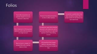 Folios
Front office transactions are
typically charged on account
statements called folios
Folio is statement of all transactions
(debits & credits) affecting balance
of a single account
When account is created, it is
assigned folio with a starting
balance of zero
All transactions that increase
(debits) or decrease (credits)
balance of account are recorded on
folio
At settlement, guest folio should be
returned to zero balance by cash or
by transferring balance to approved
payment card or direct billing
account
Process of recording transactions
on folio is called “posting”
Transaction is posted when it has
been recorded on proper folio in
proper location & new balance has
been determined
 