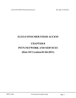 E2-E3/CFA/PSTN Network & Services. Rev date: 01-04-2011
Page: 1For Internal Circulation OnlyBSNL, India
E2-E3:CONSUMER FIXED ACCESS
CHAPTER-8
PSTN:NETWORK AND SERVICES
(Date Of Creation:01-04-2011)
 