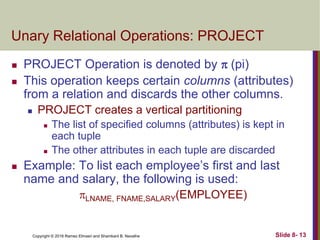 Copyright © 2016 Ramez Elmasri and Shamkant B. Navathe Slide 8- 13
Unary Relational Operations: PROJECT
 PROJECT Operation is denoted by  (pi)
 This operation keeps certain columns (attributes)
from a relation and discards the other columns.
 PROJECT creates a vertical partitioning
 The list of specified columns (attributes) is kept in
each tuple
 The other attributes in each tuple are discarded
 Example: To list each employee’s first and last
name and salary, the following is used:
LNAME, FNAME,SALARY(EMPLOYEE)
 