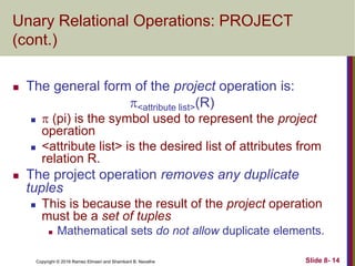 Copyright © 2016 Ramez Elmasri and Shamkant B. Navathe Slide 8- 14
Unary Relational Operations: PROJECT
(cont.)
 The general form of the project operation is:
<attribute list>(R)
  (pi) is the symbol used to represent the project
operation
 <attribute list> is the desired list of attributes from
relation R.
 The project operation removes any duplicate
tuples
 This is because the result of the project operation
must be a set of tuples
 Mathematical sets do not allow duplicate elements.
 