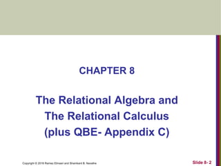 Copyright © 2016 Ramez Elmasri and Shamkant B. Navathe
CHAPTER 8
The Relational Algebra and
The Relational Calculus
(plus QBE- Appendix C)
Slide 8- 2
 