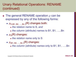Copyright © 2016 Ramez Elmasri and Shamkant B. Navathe Slide 8- 20
Unary Relational Operations: RENAME
(continued)
 The general RENAME operation  can be
expressed by any of the following forms:
 S (B1, B2, …, Bn )(R) changes both:
 the relation name to S, and
 the column (attribute) names to B1, B1, …..Bn
 S(R) changes:
 the relation name only to S
 (B1, B2, …, Bn )(R) changes:
 the column (attribute) names only to B1, B1, …..Bn
 