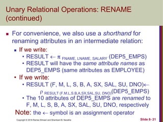 Copyright © 2016 Ramez Elmasri and Shamkant B. Navathe Slide 8- 21
Unary Relational Operations: RENAME
(continued)
 For convenience, we also use a shorthand for
renaming attributes in an intermediate relation:
 If we write:
• RESULT   FNAME, LNAME, SALARY (DEP5_EMPS)
• RESULT will have the same attribute names as
DEP5_EMPS (same attributes as EMPLOYEE)
• If we write:
• RESULT (F, M, L, S, B, A, SX, SAL, SU, DNO)
 RESULT (F.M.L.S.B,A,SX,SAL,SU, DNO)(DEP5_EMPS)
• The 10 attributes of DEP5_EMPS are renamed to
F, M, L, S, B, A, SX, SAL, SU, DNO, respectively
Note: the  symbol is an assignment operator
 