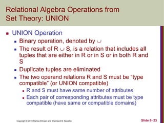 Copyright © 2016 Ramez Elmasri and Shamkant B. Navathe Slide 8- 23
Relational Algebra Operations from
Set Theory: UNION
 UNION Operation
 Binary operation, denoted by 
 The result of R  S, is a relation that includes all
tuples that are either in R or in S or in both R and
S
 Duplicate tuples are eliminated
 The two operand relations R and S must be “type
compatible” (or UNION compatible)
 R and S must have same number of attributes
 Each pair of corresponding attributes must be type
compatible (have same or compatible domains)
 