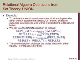 Copyright © 2016 Ramez Elmasri and Shamkant B. Navathe Slide 8- 24
Relational Algebra Operations from
Set Theory: UNION
 Example:
 To retrieve the social security numbers of all employees who
either work in department 5 (RESULT1 below) or directly
supervise an employee who works in department 5 (RESULT2
below)
 We can use the UNION operation as follows:
DEP5_EMPS  DNO=5 (EMPLOYEE)
RESULT1   SSN(DEP5_EMPS)
RESULT2(SSN)  SUPERSSN(DEP5_EMPS)
RESULT  RESULT1  RESULT2
 The union operation produces the tuples that are in either
RESULT1 or RESULT2 or both
 
