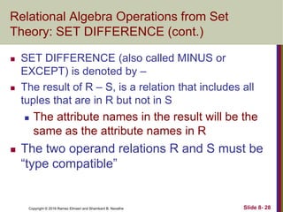 Copyright © 2016 Ramez Elmasri and Shamkant B. Navathe Slide 8- 28
Relational Algebra Operations from Set
Theory: SET DIFFERENCE (cont.)
 SET DIFFERENCE (also called MINUS or
EXCEPT) is denoted by –
 The result of R – S, is a relation that includes all
tuples that are in R but not in S
 The attribute names in the result will be the
same as the attribute names in R
 The two operand relations R and S must be
“type compatible”
 