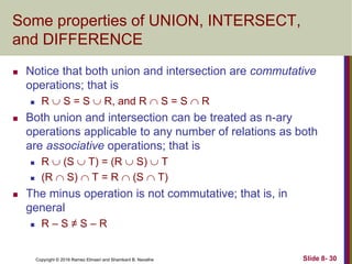 Copyright © 2016 Ramez Elmasri and Shamkant B. Navathe Slide 8- 30
Some properties of UNION, INTERSECT,
and DIFFERENCE
 Notice that both union and intersection are commutative
operations; that is
 R  S = S  R, and R  S = S  R
 Both union and intersection can be treated as n-ary
operations applicable to any number of relations as both
are associative operations; that is
 R  (S  T) = (R  S)  T
 (R  S)  T = R  (S  T)
 The minus operation is not commutative; that is, in
general
 R – S ≠ S – R
 