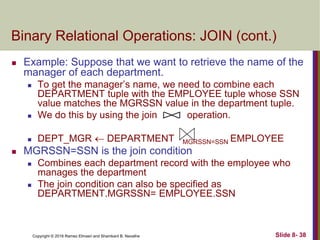 Copyright © 2016 Ramez Elmasri and Shamkant B. Navathe Slide 8- 38
Binary Relational Operations: JOIN (cont.)
 Example: Suppose that we want to retrieve the name of the
manager of each department.
 To get the manager’s name, we need to combine each
DEPARTMENT tuple with the EMPLOYEE tuple whose SSN
value matches the MGRSSN value in the department tuple.
 We do this by using the join operation.
 DEPT_MGR  DEPARTMENT MGRSSN=SSN EMPLOYEE
 MGRSSN=SSN is the join condition
 Combines each department record with the employee who
manages the department
 The join condition can also be specified as
DEPARTMENT.MGRSSN= EMPLOYEE.SSN
 
