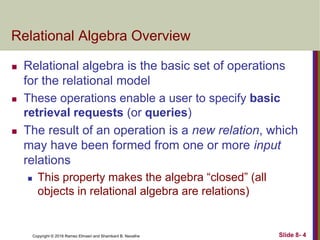 Copyright © 2016 Ramez Elmasri and Shamkant B. Navathe Slide 8- 4
Relational Algebra Overview
 Relational algebra is the basic set of operations
for the relational model
 These operations enable a user to specify basic
retrieval requests (or queries)
 The result of an operation is a new relation, which
may have been formed from one or more input
relations
 This property makes the algebra “closed” (all
objects in relational algebra are relations)
 