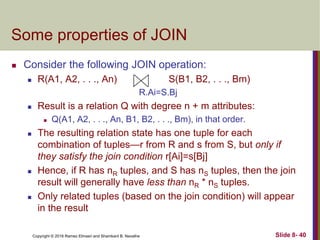 Copyright © 2016 Ramez Elmasri and Shamkant B. Navathe Slide 8- 40
Some properties of JOIN
 Consider the following JOIN operation:
 R(A1, A2, . . ., An) S(B1, B2, . . ., Bm)
R.Ai=S.Bj
 Result is a relation Q with degree n + m attributes:
 Q(A1, A2, . . ., An, B1, B2, . . ., Bm), in that order.
 The resulting relation state has one tuple for each
combination of tuples—r from R and s from S, but only if
they satisfy the join condition r[Ai]=s[Bj]
 Hence, if R has nR tuples, and S has nS tuples, then the join
result will generally have less than nR * nS tuples.
 Only related tuples (based on the join condition) will appear
in the result
 