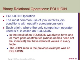 Copyright © 2016 Ramez Elmasri and Shamkant B. Navathe Slide 8- 42
Binary Relational Operations: EQUIJOIN
 EQUIJOIN Operation
 The most common use of join involves join
conditions with equality comparisons only
 Such a join, where the only comparison operator
used is =, is called an EQUIJOIN.
 In the result of an EQUIJOIN we always have one
or more pairs of attributes (whose names need not
be identical) that have identical values in every
tuple.
 The JOIN seen in the previous example was an
EQUIJOIN.
 