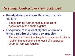 Copyright © 2016 Ramez Elmasri and Shamkant B. Navathe Slide 8- 5
Relational Algebra Overview (continued)
 The algebra operations thus produce new
relations
 These can be further manipulated using
operations of the same algebra
 A sequence of relational algebra operations
forms a relational algebra expression
 The result of a relational algebra expression is also a
relation that represents the result of a database
query (or retrieval request)
 
