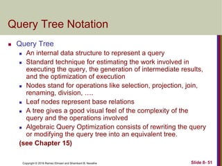 Copyright © 2016 Ramez Elmasri and Shamkant B. Navathe Slide 8- 51
Query Tree Notation
 Query Tree
 An internal data structure to represent a query
 Standard technique for estimating the work involved in
executing the query, the generation of intermediate results,
and the optimization of execution
 Nodes stand for operations like selection, projection, join,
renaming, division, ….
 Leaf nodes represent base relations
 A tree gives a good visual feel of the complexity of the
query and the operations involved
 Algebraic Query Optimization consists of rewriting the query
or modifying the query tree into an equivalent tree.
(see Chapter 15)
 