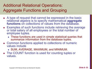 Copyright © 2016 Ramez Elmasri and Shamkant B. Navathe Slide 8- 53
Additional Relational Operations:
Aggregate Functions and Grouping
 A type of request that cannot be expressed in the basic
relational algebra is to specify mathematical aggregate
functions on collections of values from the database.
 Examples of such functions include retrieving the average
or total salary of all employees or the total number of
employee tuples.
 These functions are used in simple statistical queries that
summarize information from the database tuples.
 Common functions applied to collections of numeric
values include
 SUM, AVERAGE, MAXIMUM, and MINIMUM.
 The COUNT function is used for counting tuples or
values.
 