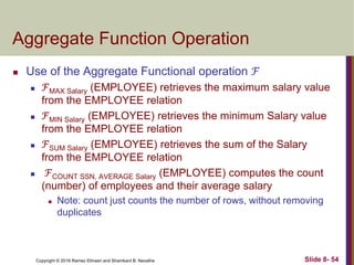 Copyright © 2016 Ramez Elmasri and Shamkant B. Navathe Slide 8- 54
Aggregate Function Operation
 Use of the Aggregate Functional operation ℱ
 ℱMAX Salary (EMPLOYEE) retrieves the maximum salary value
from the EMPLOYEE relation
 ℱMIN Salary (EMPLOYEE) retrieves the minimum Salary value
from the EMPLOYEE relation
 ℱSUM Salary (EMPLOYEE) retrieves the sum of the Salary
from the EMPLOYEE relation
 ℱCOUNT SSN, AVERAGE Salary (EMPLOYEE) computes the count
(number) of employees and their average salary
 Note: count just counts the number of rows, without removing
duplicates
 