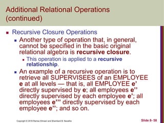 Copyright © 2016 Ramez Elmasri and Shamkant B. Navathe Slide 8- 58
Additional Relational Operations
(continued)
 Recursive Closure Operations
 Another type of operation that, in general,
cannot be specified in the basic original
relational algebra is recursive closure.
 This operation is applied to a recursive
relationship.
 An example of a recursive operation is to
retrieve all SUPERVISEES of an EMPLOYEE
e at all levels — that is, all EMPLOYEE e’
directly supervised by e; all employees e’’
directly supervised by each employee e’; all
employees e’’’ directly supervised by each
employee e’’; and so on.
 