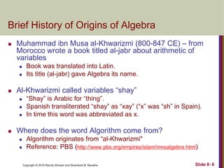 Copyright © 2016 Ramez Elmasri and Shamkant B. Navathe Slide 8- 6
Brief History of Origins of Algebra
 Muhammad ibn Musa al-Khwarizmi (800-847 CE) – from
Morocco wrote a book titled al-jabr about arithmetic of
variables
 Book was translated into Latin.
 Its title (al-jabr) gave Algebra its name.
 Al-Khwarizmi called variables “shay”
 “Shay” is Arabic for “thing”.
 Spanish transliterated “shay” as “xay” (“x” was “sh” in Spain).
 In time this word was abbreviated as x.
 Where does the word Algorithm come from?
 Algorithm originates from “al-Khwarizmi"
 Reference: PBS (http://www.pbs.org/empires/islam/innoalgebra.html)
 