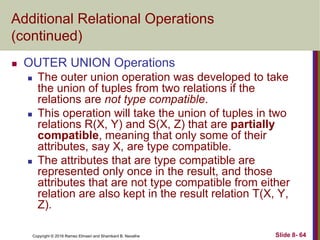 Copyright © 2016 Ramez Elmasri and Shamkant B. Navathe Slide 8- 64
Additional Relational Operations
(continued)
 OUTER UNION Operations
 The outer union operation was developed to take
the union of tuples from two relations if the
relations are not type compatible.
 This operation will take the union of tuples in two
relations R(X, Y) and S(X, Z) that are partially
compatible, meaning that only some of their
attributes, say X, are type compatible.
 The attributes that are type compatible are
represented only once in the result, and those
attributes that are not type compatible from either
relation are also kept in the result relation T(X, Y,
Z).
 