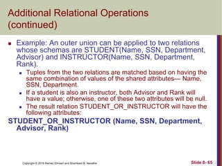 Copyright © 2016 Ramez Elmasri and Shamkant B. Navathe Slide 8- 65
Additional Relational Operations
(continued)
 Example: An outer union can be applied to two relations
whose schemas are STUDENT(Name, SSN, Department,
Advisor) and INSTRUCTOR(Name, SSN, Department,
Rank).
 Tuples from the two relations are matched based on having the
same combination of values of the shared attributes— Name,
SSN, Department.
 If a student is also an instructor, both Advisor and Rank will
have a value; otherwise, one of these two attributes will be null.
 The result relation STUDENT_OR_INSTRUCTOR will have the
following attributes:
STUDENT_OR_INSTRUCTOR (Name, SSN, Department,
Advisor, Rank)
 