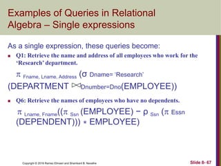 Copyright © 2016 Ramez Elmasri and Shamkant B. Navathe Slide 8- 67
Examples of Queries in Relational
Algebra – Single expressions
As a single expression, these queries become:
 Q1: Retrieve the name and address of all employees who work for the
‘Research’ department.
 Fname, Lname, Address (σ Dname= ‘Research’
(DEPARTMENT Dnumber=Dno(EMPLOYEE))
 Q6: Retrieve the names of employees who have no dependents.
 Lname, Fname(( Ssn (EMPLOYEE) − ρ Ssn ( Essn
(DEPENDENT))) ∗ EMPLOYEE)
 