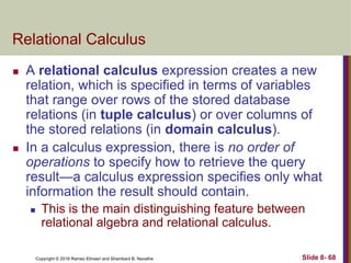 Copyright © 2016 Ramez Elmasri and Shamkant B. Navathe Slide 8- 68
Relational Calculus
 A relational calculus expression creates a new
relation, which is specified in terms of variables
that range over rows of the stored database
relations (in tuple calculus) or over columns of
the stored relations (in domain calculus).
 In a calculus expression, there is no order of
operations to specify how to retrieve the query
result—a calculus expression specifies only what
information the result should contain.
 This is the main distinguishing feature between
relational algebra and relational calculus.
 