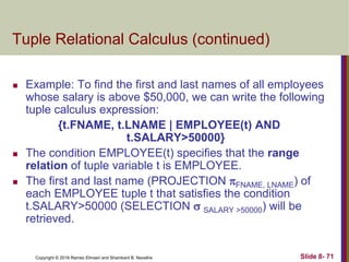 Copyright © 2016 Ramez Elmasri and Shamkant B. Navathe Slide 8- 71
Tuple Relational Calculus (continued)
 Example: To find the first and last names of all employees
whose salary is above $50,000, we can write the following
tuple calculus expression:
{t.FNAME, t.LNAME | EMPLOYEE(t) AND
t.SALARY>50000}
 The condition EMPLOYEE(t) specifies that the range
relation of tuple variable t is EMPLOYEE.
 The first and last name (PROJECTION FNAME, LNAME) of
each EMPLOYEE tuple t that satisfies the condition
t.SALARY>50000 (SELECTION  SALARY >50000) will be
retrieved.
 