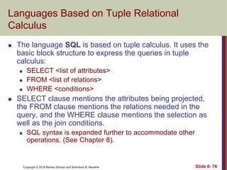 Copyright © 2016 Ramez Elmasri and Shamkant B. Navathe Slide 8- 76
Languages Based on Tuple Relational
Calculus
 The language SQL is based on tuple calculus. It uses the
basic block structure to express the queries in tuple
calculus:
 SELECT <list of attributes>
 FROM <list of relations>
 WHERE <conditions>
 SELECT clause mentions the attributes being projected,
the FROM clause mentions the relations needed in the
query, and the WHERE clause mentions the selection as
well as the join conditions.
 SQL syntax is expanded further to accommodate other
operations. (See Chapter 8).
 