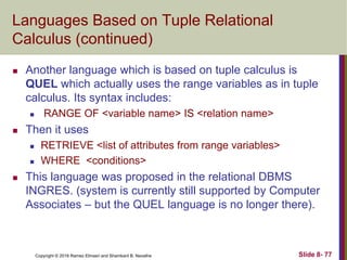 Copyright © 2016 Ramez Elmasri and Shamkant B. Navathe Slide 8- 77
Languages Based on Tuple Relational
Calculus (continued)
 Another language which is based on tuple calculus is
QUEL which actually uses the range variables as in tuple
calculus. Its syntax includes:
 RANGE OF <variable name> IS <relation name>
 Then it uses
 RETRIEVE <list of attributes from range variables>
 WHERE <conditions>
 This language was proposed in the relational DBMS
INGRES. (system is currently still supported by Computer
Associates – but the QUEL language is no longer there).
 