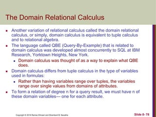 Copyright © 2016 Ramez Elmasri and Shamkant B. Navathe Slide 8- 78
The Domain Relational Calculus
 Another variation of relational calculus called the domain relational
calculus, or simply, domain calculus is equivalent to tuple calculus
and to relational algebra.
 The language called QBE (Query-By-Example) that is related to
domain calculus was developed almost concurrently to SQL at IBM
Research, Yorktown Heights, New York.
 Domain calculus was thought of as a way to explain what QBE
does.
 Domain calculus differs from tuple calculus in the type of variables
used in formulas:
 Rather than having variables range over tuples, the variables
range over single values from domains of attributes.
 To form a relation of degree n for a query result, we must have n of
these domain variables— one for each attribute.
 