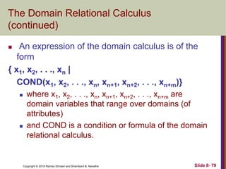 Copyright © 2016 Ramez Elmasri and Shamkant B. Navathe Slide 8- 79
The Domain Relational Calculus
(continued)
 An expression of the domain calculus is of the
form
{ x1, x2, . . ., xn |
COND(x1, x2, . . ., xn, xn+1, xn+2, . . ., xn+m)}
 where x1, x2, . . ., xn, xn+1, xn+2, . . ., xn+m are
domain variables that range over domains (of
attributes)
 and COND is a condition or formula of the domain
relational calculus.
 